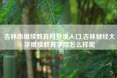 吉林市继续教育网登录入口,吉林财经大学继续教育学院怎么样呢