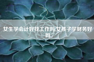 女生学会计好找工作吗,女孩子学财务好吗