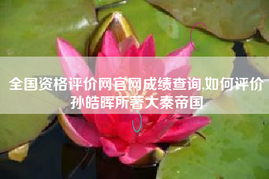 全国资格评价网官网成绩查询,如何评价孙皓晖所著大秦帝国