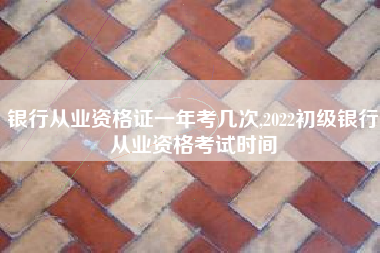 银行从业资格证一年考几次,2022初级银行从业资格考试时间