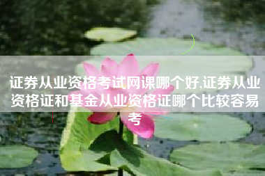 证券从业资格考试网课哪个好,证券从业资格证和基金从业资格证哪个比较容易考