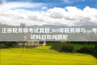 注册税务师考试真题,2019年税务师与cpa考试科目如何搭配