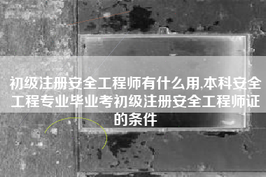 初级注册安全工程师有什么用,本科安全工程专业毕业考初级注册安全工程师证的条件