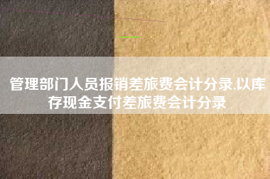 管理部门人员报销差旅费会计分录,以库存现金支付差旅费会计分录