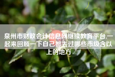 泉州市财政会计信息网继续教育平台,一起来回顾一下自己都去过哪些市级含以上的地方