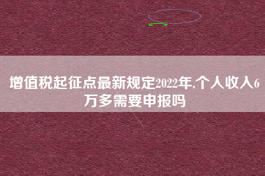 增值税起征点最新规定2022年,个人收入6万多需要申报吗