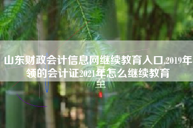 山东财政会计信息网继续教育入口,2019年领的会计证2021年怎么继续教育