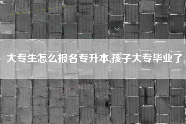 大专生怎么报名专升本,孩子大专毕业了