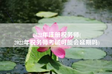 2022年注册税务师(
2022年税务师考试可能会延期吗)