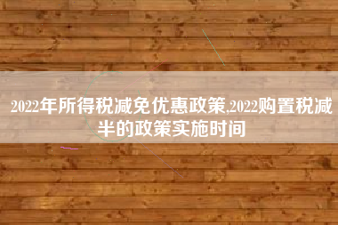2022年所得税减免优惠政策,2022购置税减半的政策实施时间