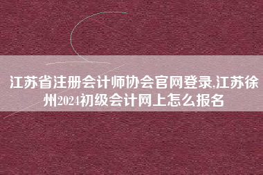 江苏省注册会计师协会官网登录,江苏徐州2024初级会计网上怎么报名