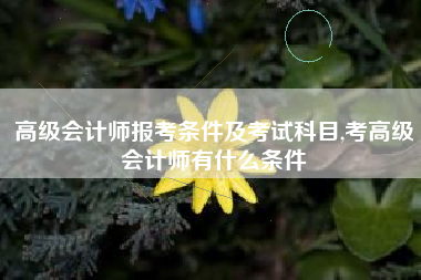 高级会计师报考条件及考试科目,考高级会计师有什么条件