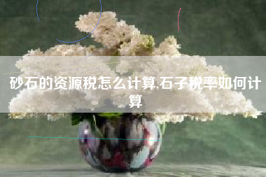 砂石的资源税怎么计算,石子税率如何计算