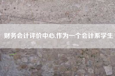 财务会计评价中心,作为一个会计系学生