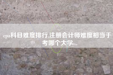 cpa科目难度排行,注册会计师难度相当于考哪个大学