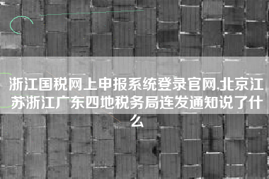 浙江国税网上申报系统登录官网,北京江苏浙江广东四地税务局连发通知说了什么