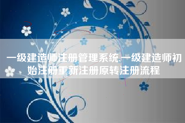 一级建造师注册管理系统,一级建造师初始注册重新注册原转注册流程