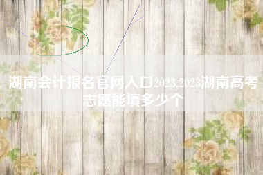 湖南会计报名官网入口2023,2023湖南高考志愿能填多少个