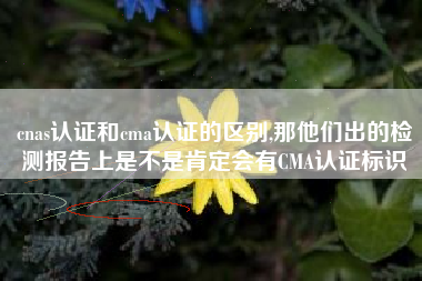 cnas认证和cma认证的区别,那他们出的检测报告上是不是肯定会有CMA认证标识