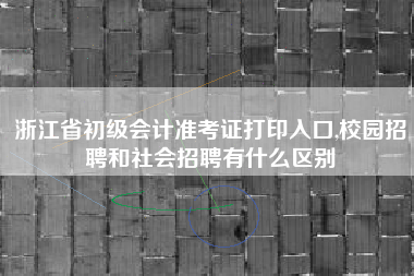 浙江省初级会计准考证打印入口,校园招聘和社会招聘有什么区别