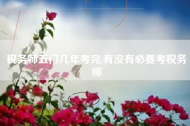 税务师五门几年考完,有没有必要考税务师