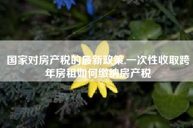 国家对房产税的最新政策,一次性收取跨年房租如何缴纳房产税