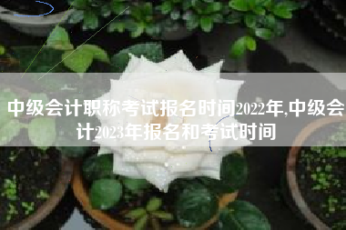 中级会计职称考试报名时间2022年,中级会计2023年报名和考试时间