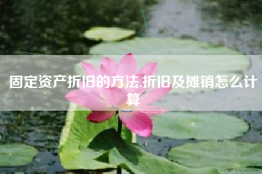 固定资产折旧的方法,折旧及摊销怎么计算