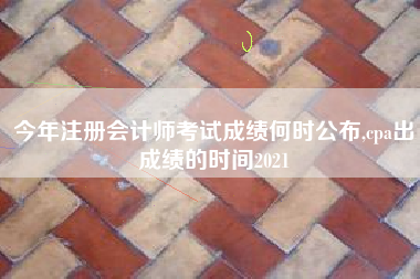 今年注册会计师考试成绩何时公布,cpa出成绩的时间2021