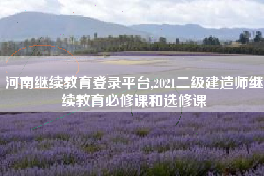 河南继续教育登录平台,2021二级建造师继续教育必修课和选修课