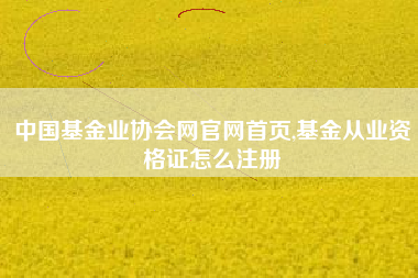 中国基金业协会网官网首页,基金从业资格证怎么注册
