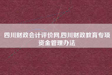 四川财政会计评价网,四川财政教育专项资金管理办法