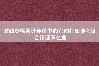 财政资格会计评价中心官网打印准考证,会计证怎么拿