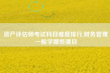 资产评估师考试科目难度排行,财务管理一般学哪些课目