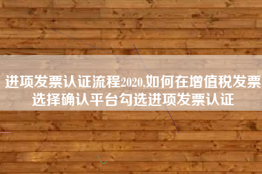 进项发票认证流程2020,如何在增值税发票选择确认平台勾选进项发票认证