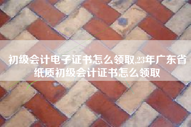 初级会计电子证书怎么领取,23年广东省纸质初级会计证书怎么领取
