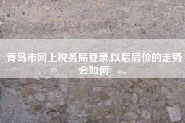 青岛市网上税务局登录,以后房价的走势会如何