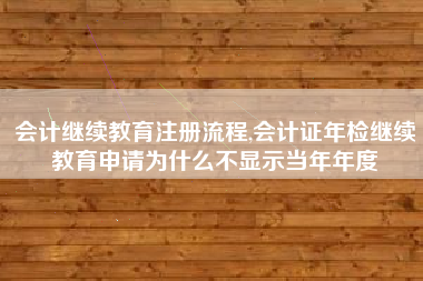 会计继续教育注册流程,会计证年检继续教育申请为什么不显示当年年度