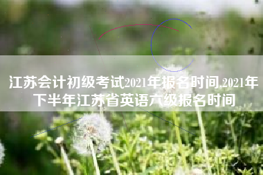 江苏会计初级考试2021年报名时间,2021年下半年江苏省英语六级报名时间