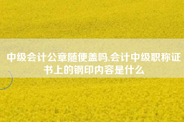 中级会计公章随便盖吗,会计中级职称证书上的钢印内容是什么