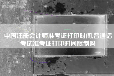 中国注册会计师准考证打印时间,普通话考试准考证打印时间限制吗