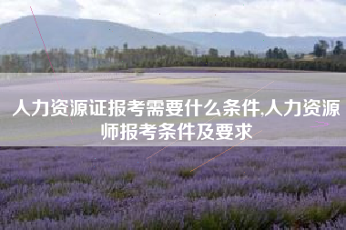 人力资源证报考需要什么条件,人力资源师报考条件及要求