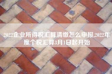 2022企业所得税汇算清缴怎么申报,2022年度个税汇算3月1日起开始