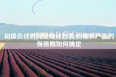 初级会计时间安排计划表,初级农产品的保质期如何确定