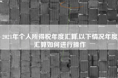 2021年个人所得税年度汇算,以下情况年度汇算如何进行操作