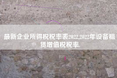 最新企业所得税税率表2022,2022年设备租赁增值税税率