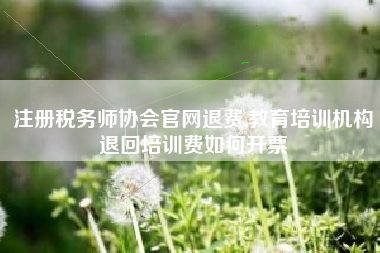 注册税务师协会官网退费,教育培训机构退回培训费如何开票