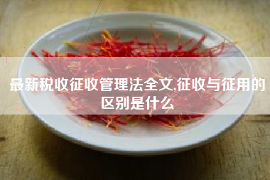 最新税收征收管理法全文,征收与征用的区别是什么