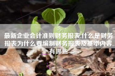 最新企业会计准则财务报表,什么是财务报表为什么要编制财务报表及基本内容有哪些