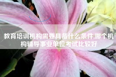 教育培训机构需要具备什么条件,哪个机构辅导事业单位考试比较好